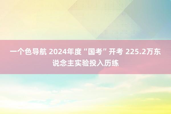 一个色导航 2024年度“国考”开考 225.2万东说念主实验投入历练