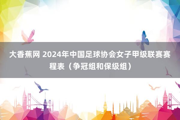 大香蕉网 2024年中国足球协会女子甲级联赛赛程表（争冠组和保级组）