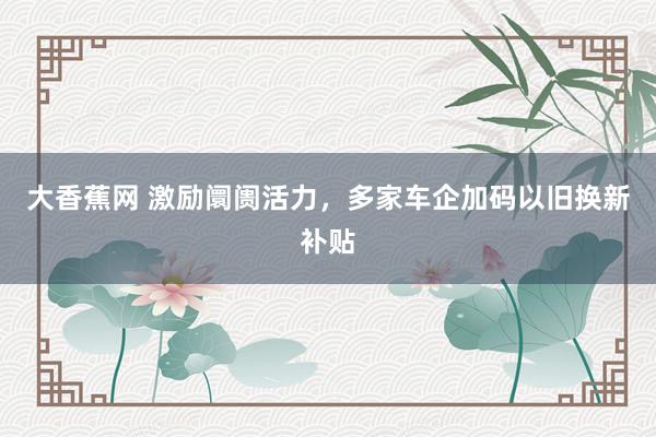 大香蕉网 激励阛阓活力，多家车企加码以旧换新补贴