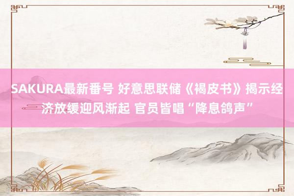 SAKURA最新番号 好意思联储《褐皮书》揭示经济放缓迎风渐起 官员皆唱“降息鸽声”