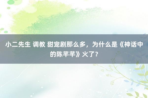 小二先生 调教 甜宠剧那么多，为什么是《神话中的陈芊芊》火了？
