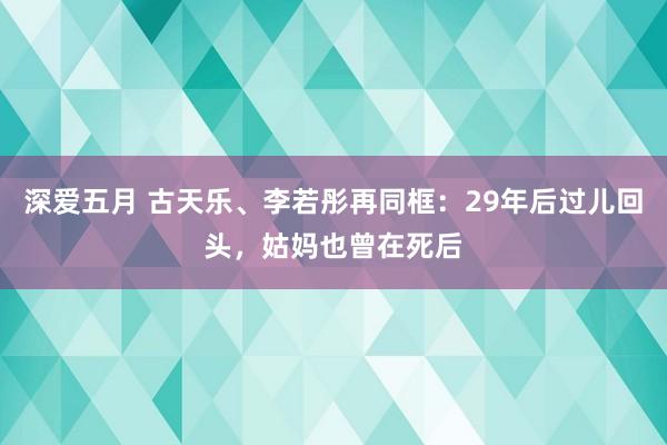 深爱五月 古天乐、李若彤再同框：29年后过儿回头，姑妈也曾在死后