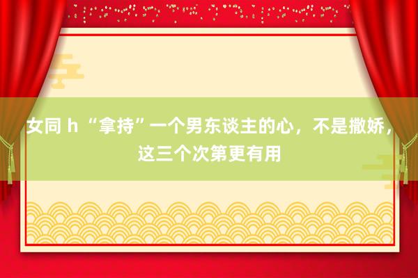 女同 h “拿持”一个男东谈主的心，不是撒娇，这三个次第更有用