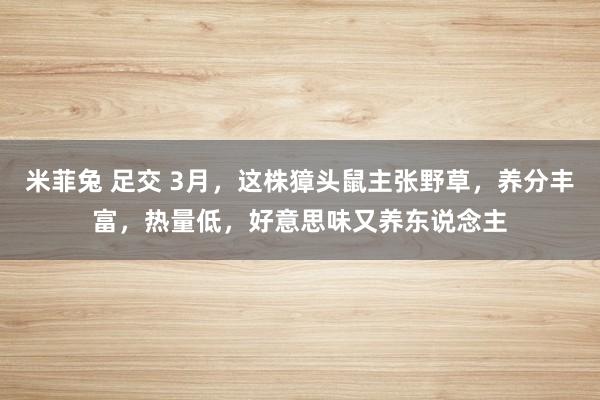 米菲兔 足交 3月，这株獐头鼠主张野草，养分丰富，热量低，好意思味又养东说念主