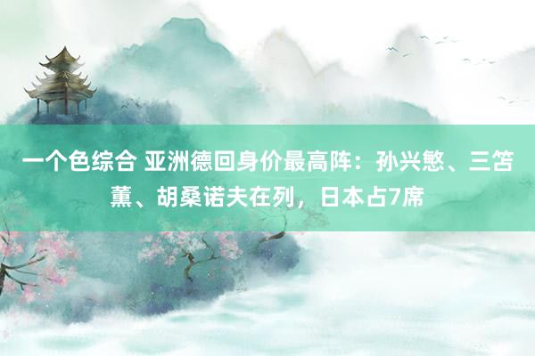 一个色综合 亚洲德回身价最高阵：孙兴慜、三笘薫、胡桑诺夫在列，日本占7席