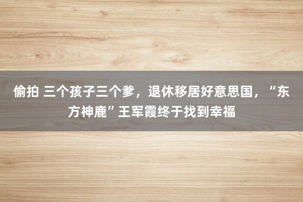 偷拍 三个孩子三个爹，退休移居好意思国，“东方神鹿”王军霞终于找到幸福