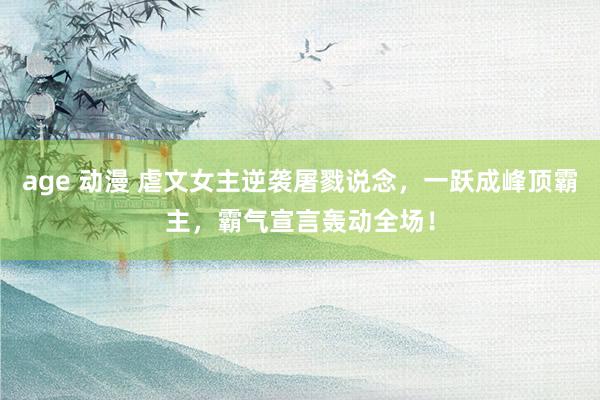 age 动漫 虐文女主逆袭屠戮说念，一跃成峰顶霸主，霸气宣言轰动全场！