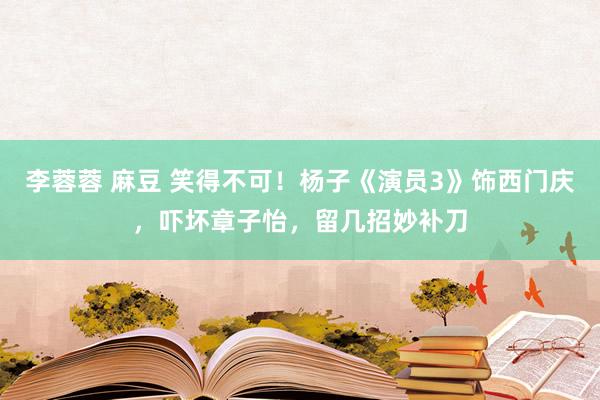 李蓉蓉 麻豆 笑得不可！杨子《演员3》饰西门庆，吓坏章子怡，留几招妙补刀