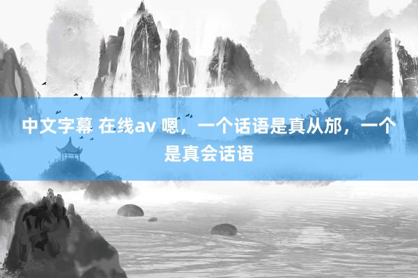 中文字幕 在线av 嗯，一个话语是真从邡，一个是真会话语