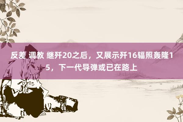 反差 调教 继歼20之后，又展示歼16辐照轰隆15，下一代导弹或已在路上