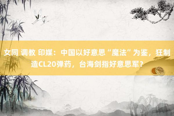 女同 调教 印媒：中国以好意思“魔法”为鉴，狂制造CL20弹药，台海剑指好意思军？