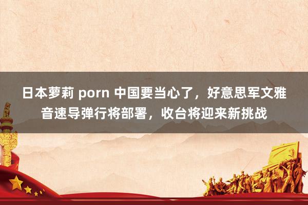 日本萝莉 porn 中国要当心了，好意思军文雅音速导弹行将部署，收台将迎来新挑战