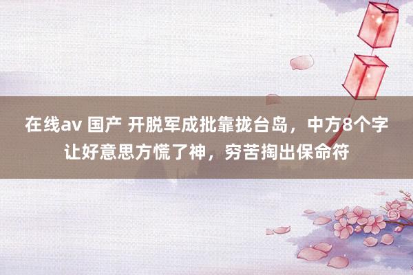 在线av 国产 开脱军成批靠拢台岛，中方8个字让好意思方慌了神，穷苦掏出保命符