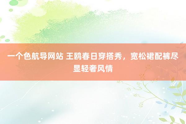 一个色航导网站 王鸥春日穿搭秀，宽松裙配裤尽显轻奢风情