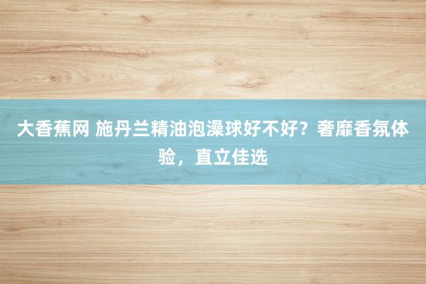 大香蕉网 施丹兰精油泡澡球好不好？奢靡香氛体验，直立佳选