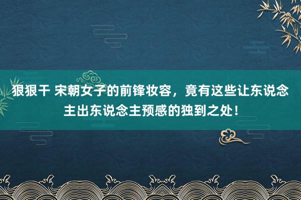 狠狠干 宋朝女子的前锋妆容，竟有这些让东说念主出东说念主预感的独到之处！