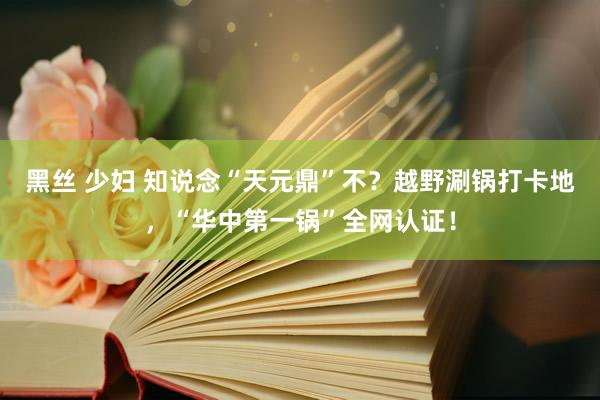 黑丝 少妇 知说念“天元鼎”不？越野涮锅打卡地，“华中第一锅”全网认证！