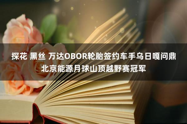 探花 黑丝 万达OBOR轮胎签约车手乌日嘎问鼎北京能源月球山顶越野赛冠军