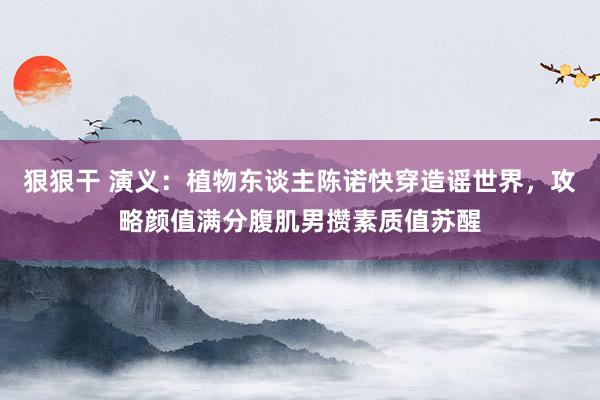 狠狠干 演义：植物东谈主陈诺快穿造谣世界，攻略颜值满分腹肌男攒素质值苏醒