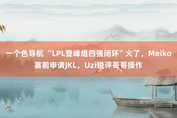 一个色导航 “LPL登峰组四强闭环”火了，Meiko赛前申请JKL，Uzi锐评哥哥操作