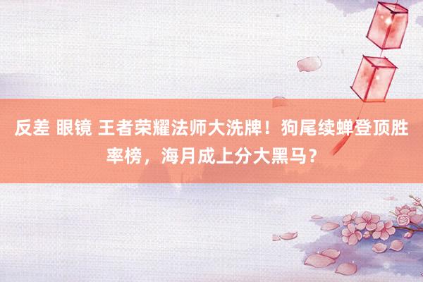 反差 眼镜 王者荣耀法师大洗牌！狗尾续蝉登顶胜率榜，海月成上分大黑马？