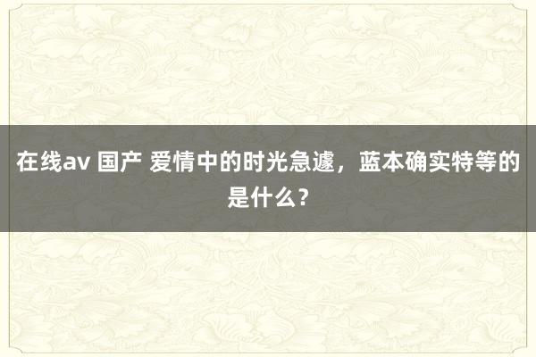 在线av 国产 爱情中的时光急遽，蓝本确实特等的是什么？