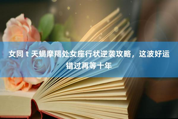 女同 t 天蝎摩羯处女座行状逆袭攻略，这波好运错过再等十年