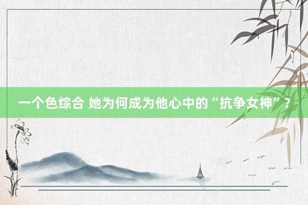 一个色综合 她为何成为他心中的“抗争女神”？