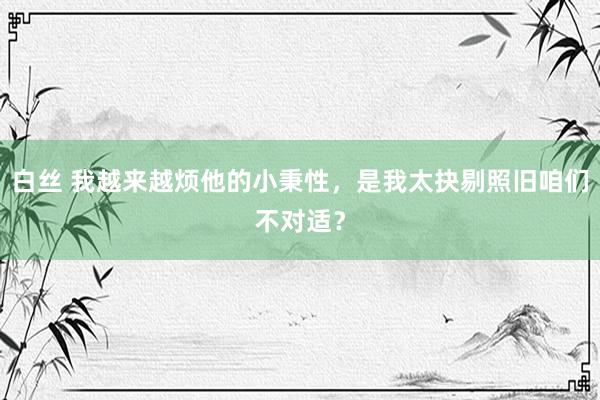 白丝 我越来越烦他的小秉性，是我太抉剔照旧咱们不对适？