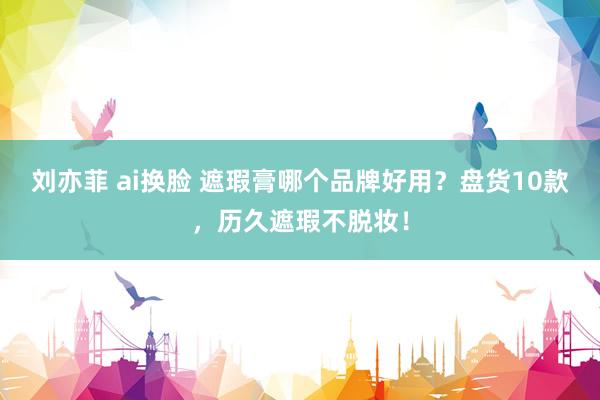 刘亦菲 ai换脸 遮瑕膏哪个品牌好用？盘货10款，历久遮瑕不脱妆！