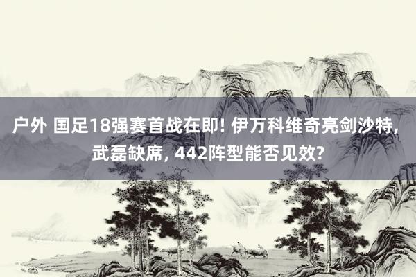 户外 国足18强赛首战在即! 伊万科维奇亮剑沙特， 武磊缺席， 442阵型能否见效?