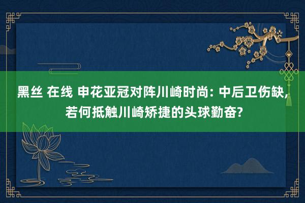黑丝 在线 申花亚冠对阵川崎时尚: 中后卫伤缺， 若何抵触川崎矫捷的头球勤奋?