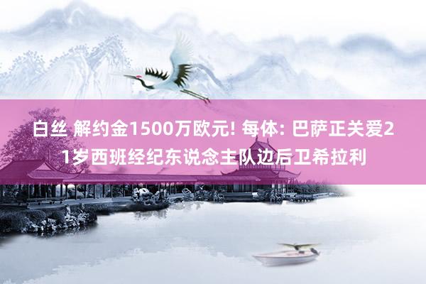 白丝 解约金1500万欧元! 每体: 巴萨正关爱21岁西班经纪东说念主队边后卫希拉利