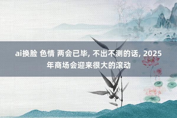 ai换脸 色情 两会已毕， 不出不测的话， 2025年商场会迎来很大的滚动