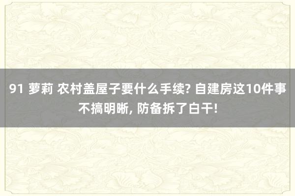 91 萝莉 农村盖屋子要什么手续? 自建房这10件事不搞明晰， 防备拆了白干!