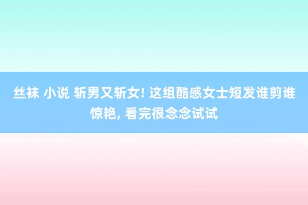 丝袜 小说 斩男又斩女! 这组酷感女士短发谁剪谁惊艳， 看完很念念试试
