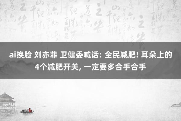 ai换脸 刘亦菲 卫健委喊话: 全民减肥! 耳朵上的4个减肥开关， 一定要多合手合手