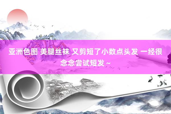 亚洲色图 美腿丝袜 又剪短了小数点头发 一经很念念尝试短发～