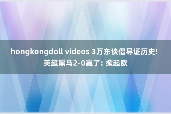 hongkongdoll videos 3万东谈倡导证历史! 英超黑马2-0赢了: 掀起欧
