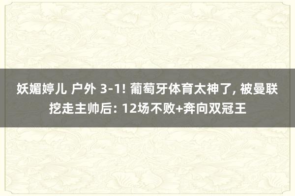 妖媚婷儿 户外 3-1! 葡萄牙体育太神了， 被曼联挖走主帅后: 12场不败+奔向双冠王