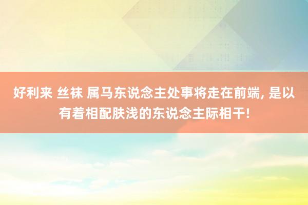 好利来 丝袜 属马东说念主处事将走在前端， 是以有着相配肤浅的东说念主际相干!