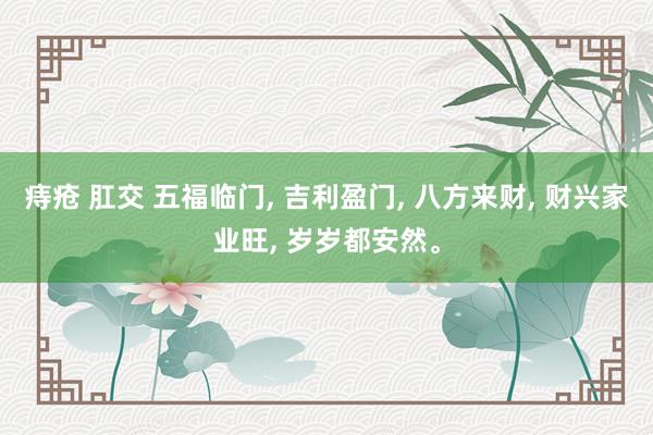 痔疮 肛交 五福临门， 吉利盈门， 八方来财， 财兴家业旺， 岁岁都安然<a href=
