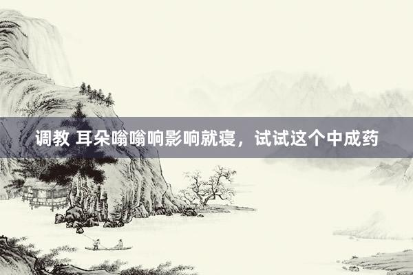 调教 耳朵嗡嗡响影响就寝,试试这个中成药