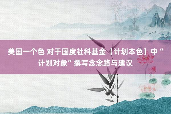 美国一个色 对于国度社科基金【计划本色】中“计划对象”撰写念念路与建议