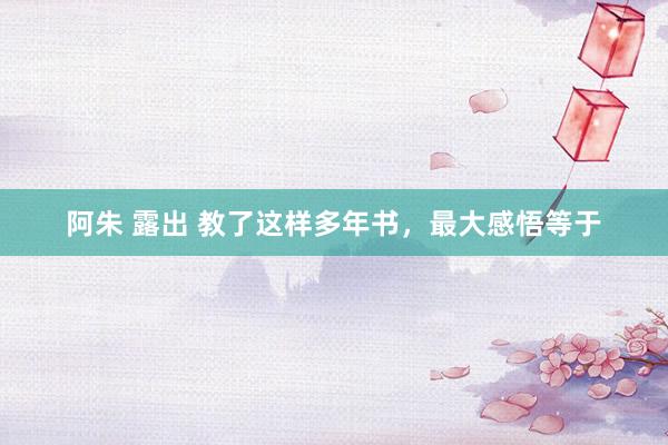 阿朱 露出 教了这样多年书,最大感悟等于