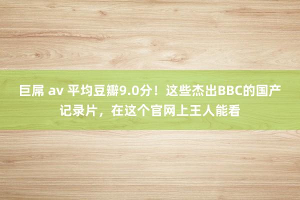 巨屌 av 平均豆瓣9.0分！这些杰出BBC的国产记录片，在这个官网上王人能看