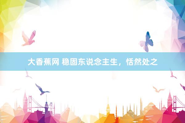 大香蕉网 稳固东说念主生，恬然处之