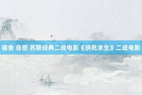 宿舍 自慰 苏联经典二战电影《拼死求生》二战电影