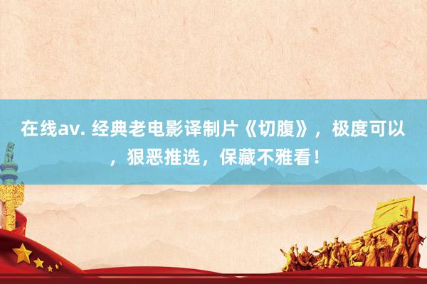 在线av. 经典老电影译制片《切腹》，极度可以，狠恶推选，保藏不雅看！