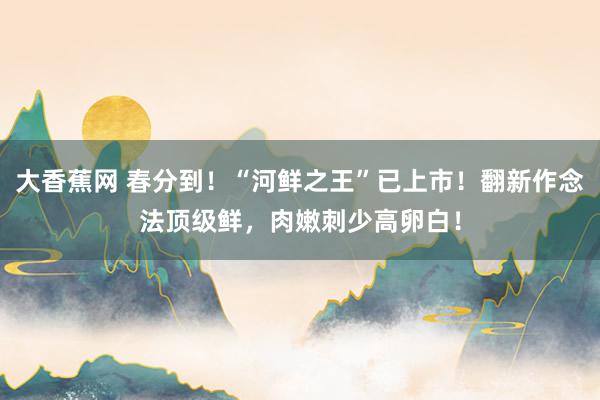 大香蕉网 春分到！“河鲜之王”已上市！翻新作念法顶级鲜，肉嫩刺少高卵白！